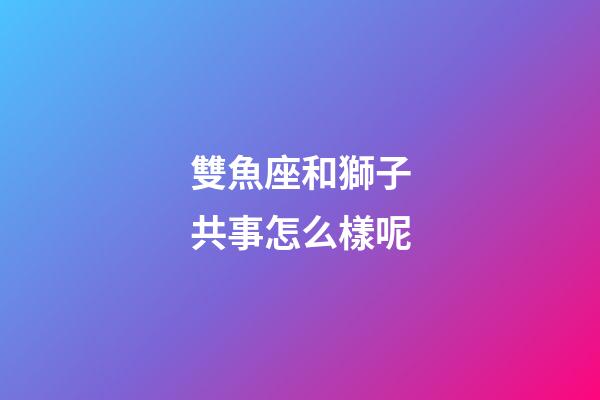 雙魚座和獅子共事怎么樣呢-第1張-星座運勢-玄機派
