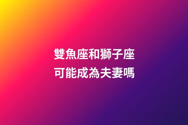 雙魚座和獅子座可能成為夫妻嗎-第1張-星座運勢-玄機派
