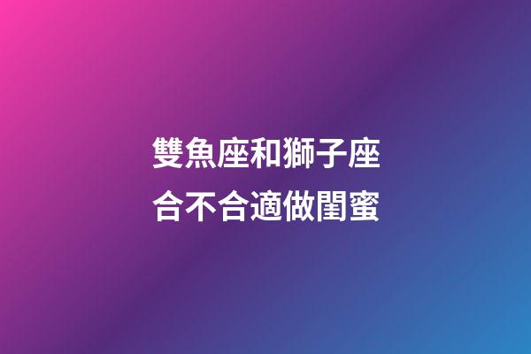 雙魚座和獅子座合不合適做閨蜜-第1張-星座運勢-玄機派
