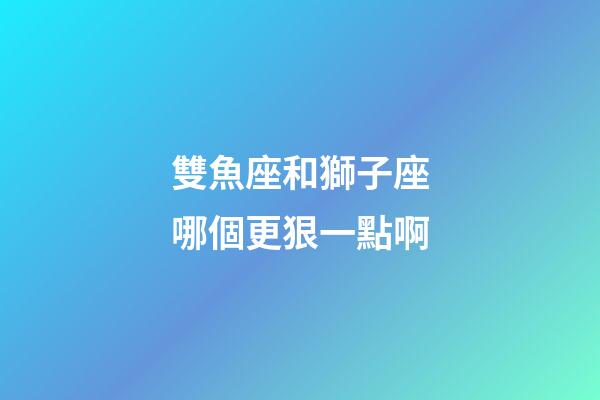 雙魚座和獅子座哪個更狠一點啊-第1張-星座運勢-玄機派
