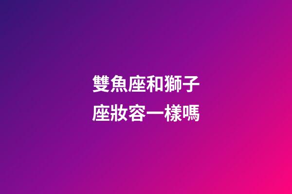雙魚座和獅子座妝容一樣嗎-第1張-星座運(yùn)勢(shì)-玄機(jī)派