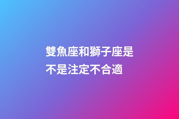 雙魚座和獅子座是不是注定不合適-第1張-星座運(yùn)勢(shì)-玄機(jī)派