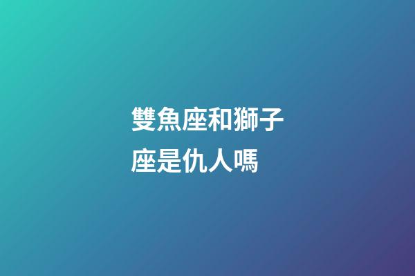 雙魚座和獅子座是仇人嗎
