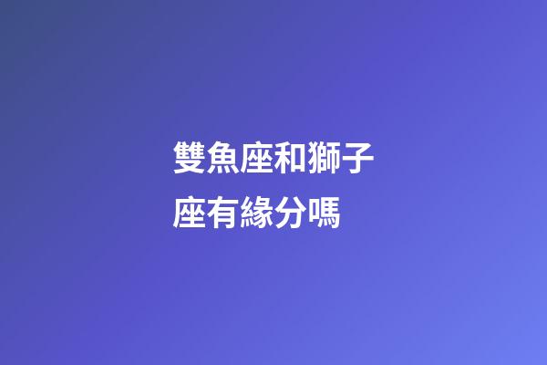 雙魚座和獅子座有緣分嗎-第1張-星座運勢-玄機派