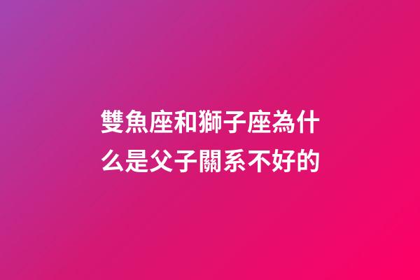 雙魚座和獅子座為什么是父子關系不好的-第1張-星座運勢-玄機派