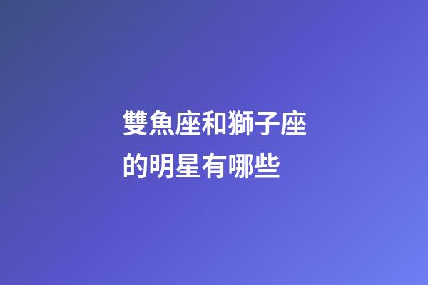 雙魚座和獅子座的明星有哪些-第1張-星座運勢-玄機派
