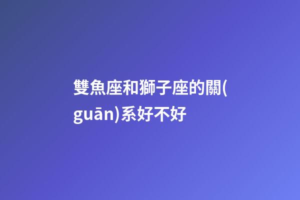 雙魚座和獅子座的關(guān)系好不好-第1張-星座運(yùn)勢(shì)-玄機(jī)派