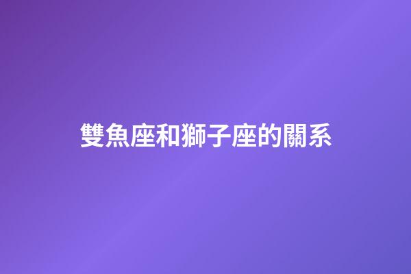 雙魚座和獅子座的關系-第1張-星座運勢-玄機派