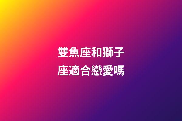 雙魚座和獅子座適合戀愛嗎-第1張-星座運勢-玄機派