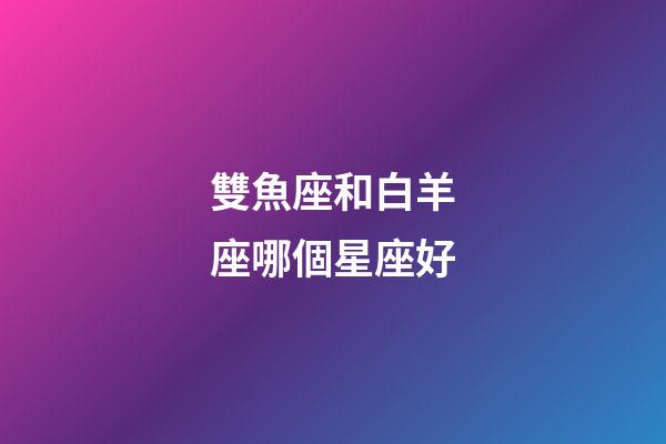 雙魚座和白羊座哪個星座好-第1張-星座運勢-玄機派