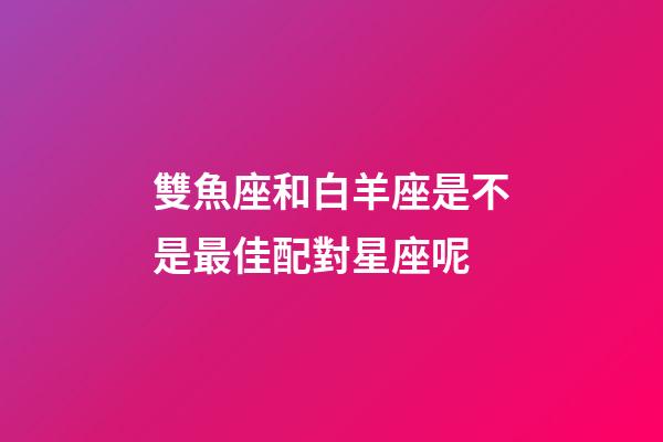 雙魚座和白羊座是不是最佳配對星座呢