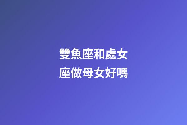 雙魚座和處女座做母女好嗎-第1張-星座運勢-玄機派