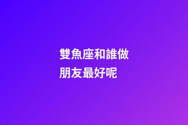 雙魚座和誰做朋友最好呢-第1張-星座運勢-玄機派