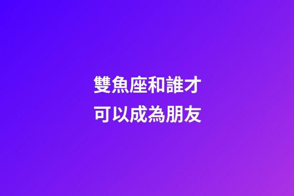 雙魚座和誰才可以成為朋友-第1張-星座運勢-玄機派