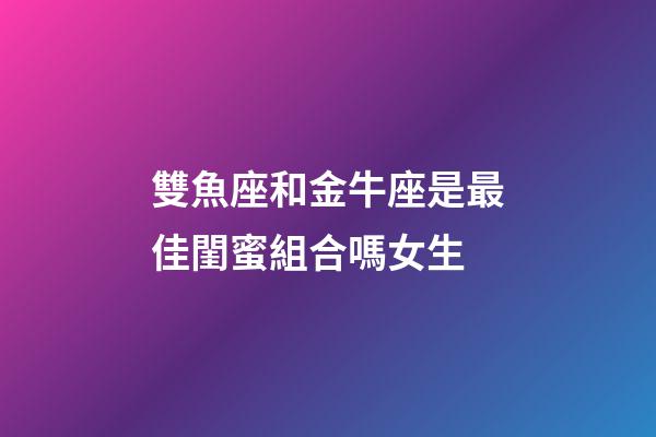 雙魚座和金牛座是最佳閨蜜組合嗎女生-第1張-星座運勢-玄機派