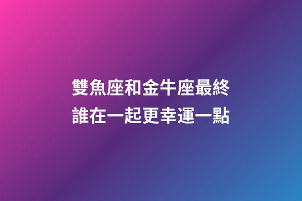 雙魚座和金牛座最終誰在一起更幸運一點-第1張-星座運勢-玄機派
