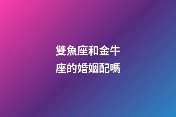 雙魚座和金牛座的婚姻配嗎-第1張-星座運勢-玄機派