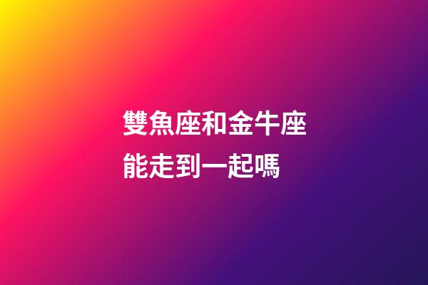 雙魚座和金牛座能走到一起嗎-第1張-星座運勢-玄機派