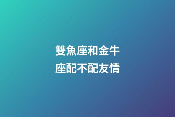 雙魚座和金牛座配不配友情-第1張-星座運勢-玄機派