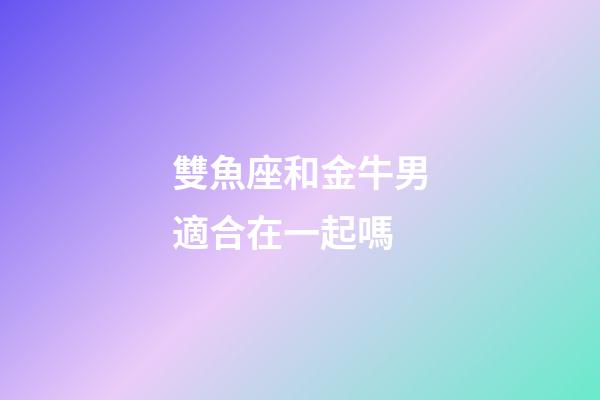 雙魚座和金牛男適合在一起嗎-第1張-星座運勢-玄機派