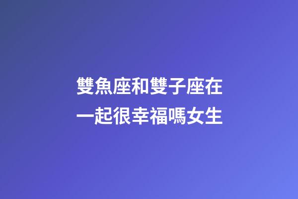雙魚座和雙子座在一起很幸福嗎女生-第1張-星座運勢-玄機派