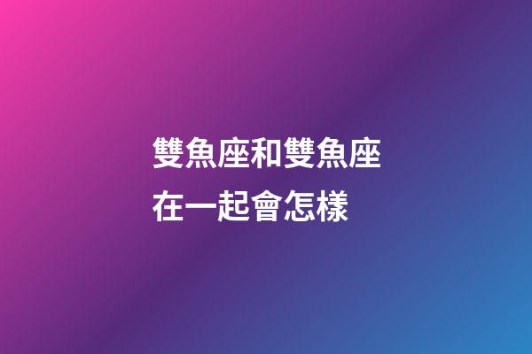雙魚座和雙魚座在一起會怎樣-第1張-星座運勢-玄機派