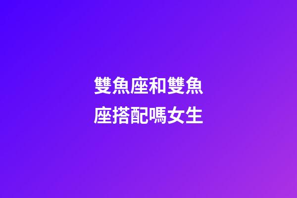 雙魚座和雙魚座搭配嗎女生-第1張-星座運勢-玄機派