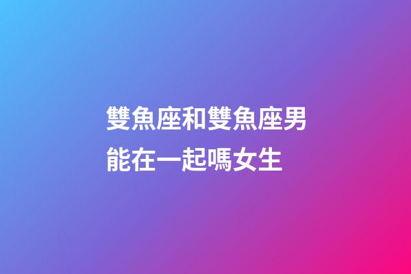 雙魚座和雙魚座男能在一起嗎女生-第1張-星座運勢-玄機派