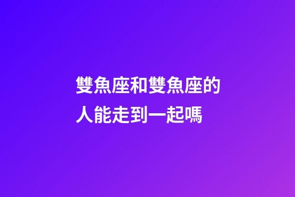 雙魚座和雙魚座的人能走到一起嗎-第1張-星座運勢-玄機派