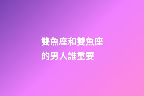 雙魚座和雙魚座的男人誰重要-第1張-星座運勢-玄機派