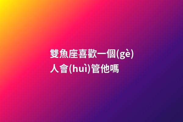 雙魚座喜歡一個(gè)人會(huì)管他嗎-第1張-星座運(yùn)勢(shì)-玄機(jī)派