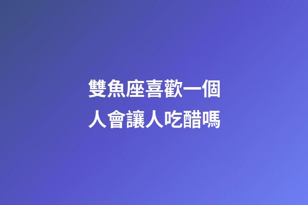 雙魚座喜歡一個人會讓人吃醋嗎-第1張-星座運勢-玄機派