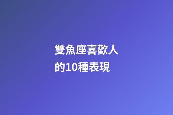 雙魚座喜歡人的10種表現-第1張-星座運勢-玄機派