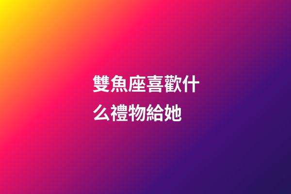 雙魚座喜歡什么禮物給她-第1張-星座運勢-玄機派