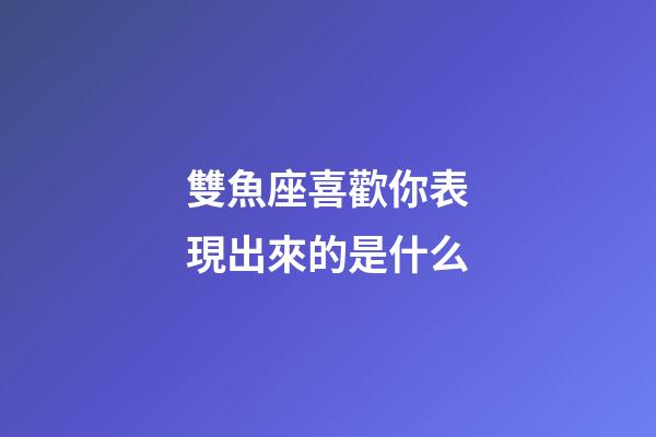 雙魚座喜歡你表現出來的是什么-第1張-星座運勢-玄機派