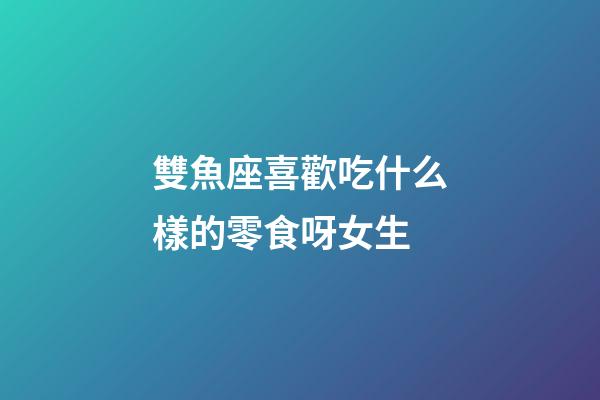 雙魚座喜歡吃什么樣的零食呀女生