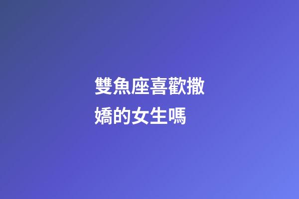 雙魚座喜歡撒嬌的女生嗎-第1張-星座運勢-玄機派
