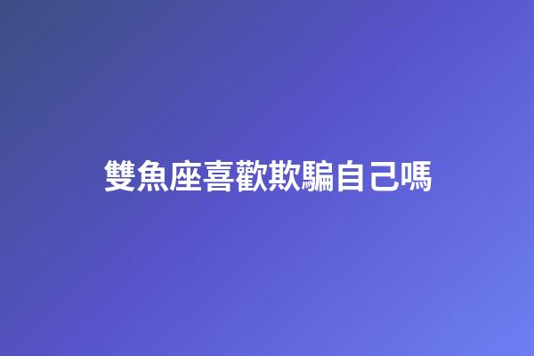 雙魚座喜歡欺騙自己嗎-第1張-星座運勢-玄機派