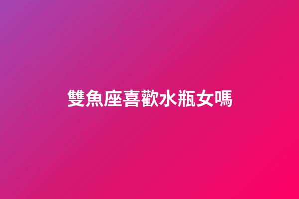 雙魚座喜歡水瓶女嗎-第1張-星座運勢-玄機派