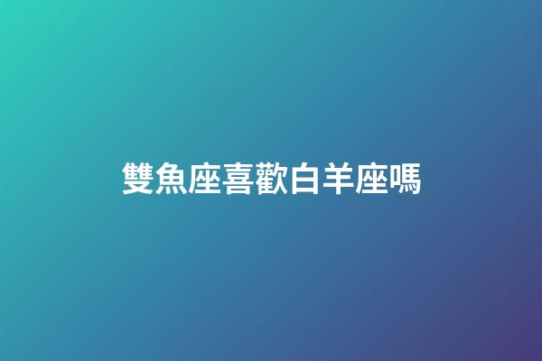 雙魚座喜歡白羊座嗎-第1張-星座運(yùn)勢-玄機(jī)派