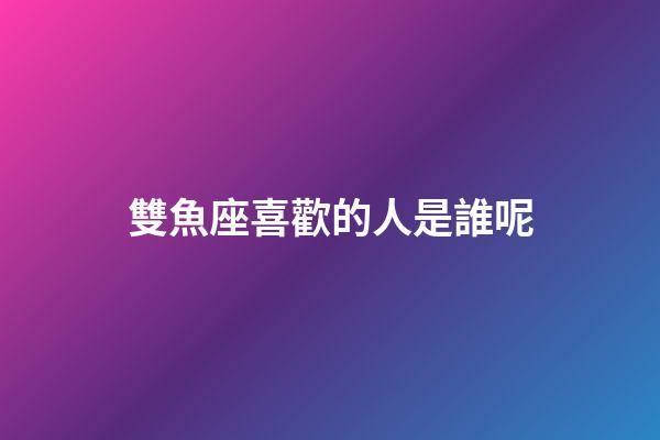 雙魚座喜歡的人是誰呢-第1張-星座運勢-玄機派