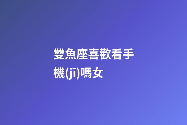 雙魚座喜歡看手機(jī)嗎女-第1張-星座運(yùn)勢(shì)-玄機(jī)派
