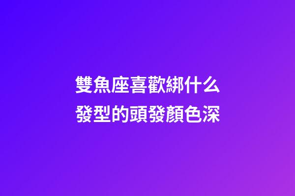 雙魚座喜歡綁什么發型的頭發顏色深-第1張-星座運勢-玄機派