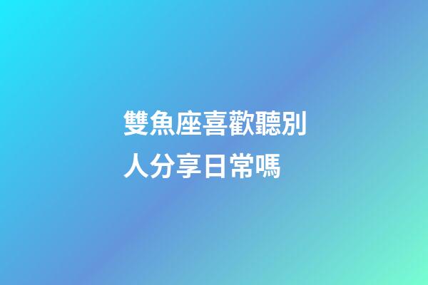 雙魚座喜歡聽別人分享日常嗎-第1張-星座運勢-玄機派