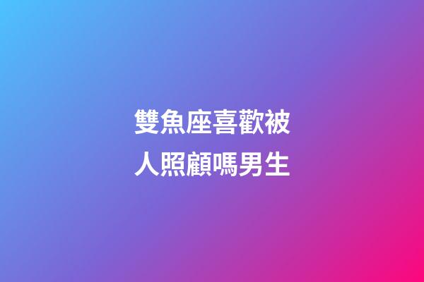 雙魚座喜歡被人照顧嗎男生-第1張-星座運勢-玄機派