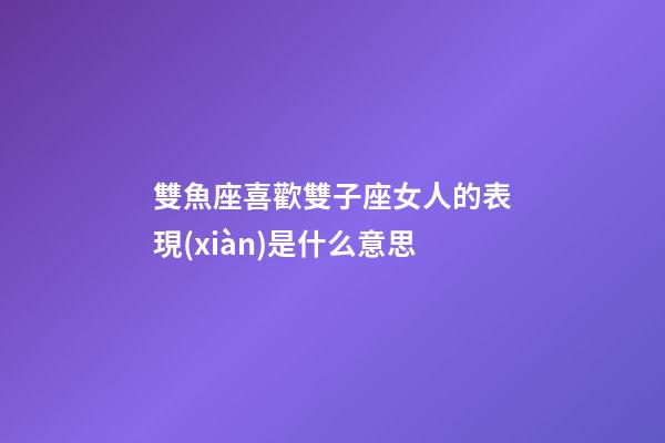 雙魚座喜歡雙子座女人的表現(xiàn)是什么意思-第1張-星座運(yùn)勢-玄機(jī)派