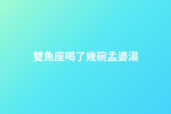 雙魚座喝了幾碗孟婆湯
