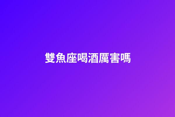 雙魚座喝酒厲害嗎-第1張-星座運勢-玄機派