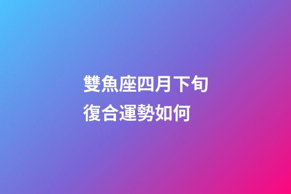 雙魚座四月下旬復合運勢如何-第1張-星座運勢-玄機派
