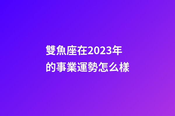 雙魚座在2023年的事業運勢怎么樣-第1張-星座運勢-玄機派